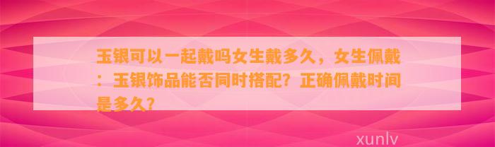 玉银可以一起戴吗女生戴多久，女生佩戴：玉银饰品能否同时搭配？正确佩戴时间是多久？