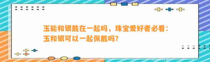 玉能和银戴在一起吗，珠宝爱好者必看：玉和银可以一起佩戴吗？