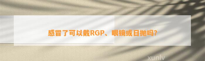 感冒了可以戴RGP、眼镜或日抛吗？