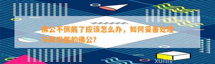 佛公不佩戴了应怎么办，怎样妥善解决不再佩戴的佛公？