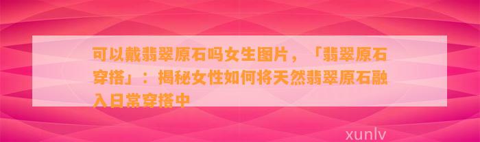 可以戴翡翠原石吗女生图片，「翡翠原石穿搭」：揭秘女性怎样将天然翡翠原石融入日常穿搭中