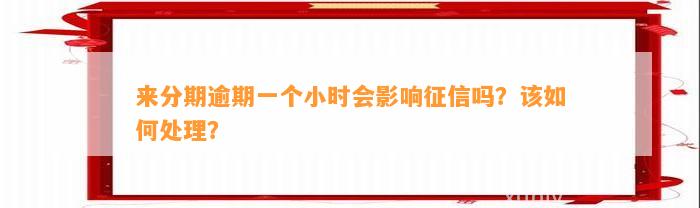 来分期逾期一个小时会影响征信吗？该如何处理？