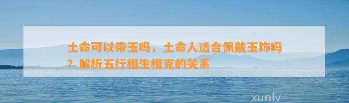 土命可以带玉吗，土命人适合佩戴玉饰吗？解析五行相生相克的关系