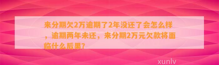 来分期欠2万逾期了2年没还了会怎么样，逾期两年未还，来分期2万元欠款将面临什么后果？