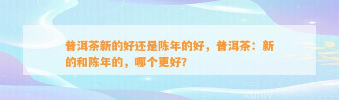 普洱茶新的好还是陈年的好，普洱茶：新的和陈年的，哪个更好？