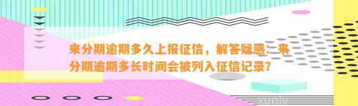 来分期逾期多久上报征信，解答疑惑：来分期逾期多长时间会被列入征信记录？