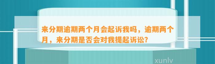 来分期逾期两个月会起诉我吗，逾期两个月，来分期是否会对我提起诉讼？