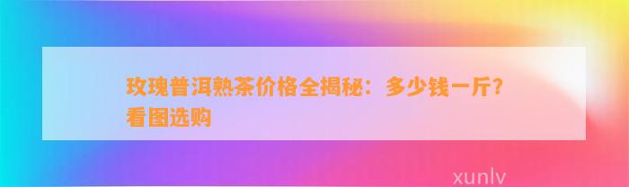 玫瑰普洱熟茶价格全揭秘：多少钱一斤？看图选购