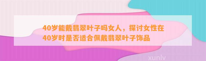 40岁能戴翡翠叶子吗女人，探讨女性在40岁时是不是适合佩戴翡翠叶子饰品