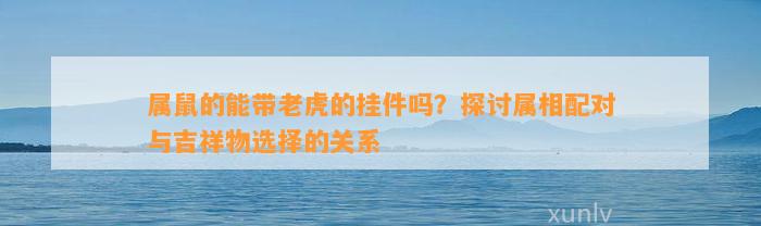 属鼠的能带老虎的挂件吗？探讨属相配对与吉祥物选择的关系