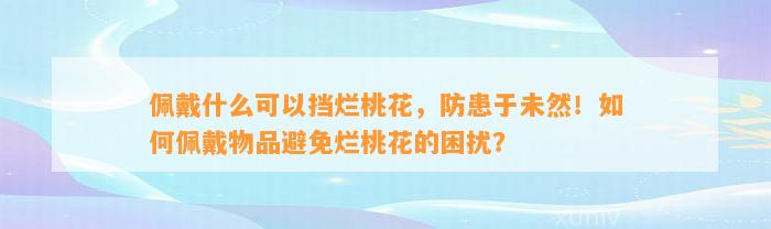 佩戴什么可以挡烂桃花，防患于未然！怎样佩戴物品避免烂桃花的困扰？