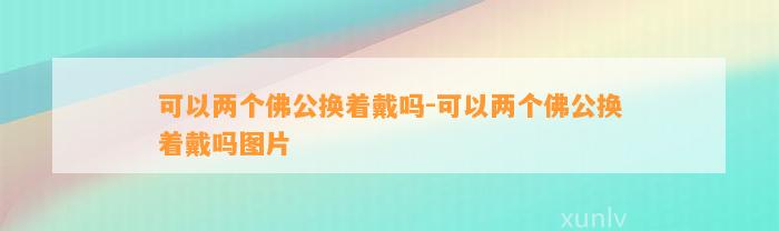 可以两个佛公换着戴吗-可以两个佛公换着戴吗图片