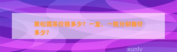 黑松露茶价格多少？一盒、一瓶分别售价多少？