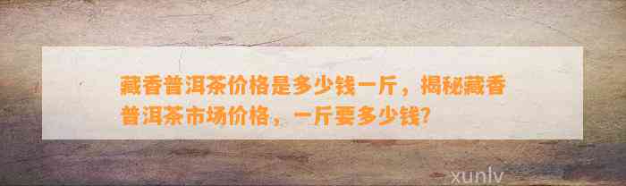 藏香普洱茶价格是多少钱一斤，揭秘藏香普洱茶市场价格，一斤要多少钱？