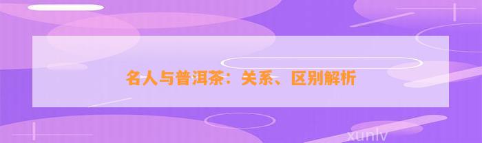 名人与普洱茶：关系、区别解析