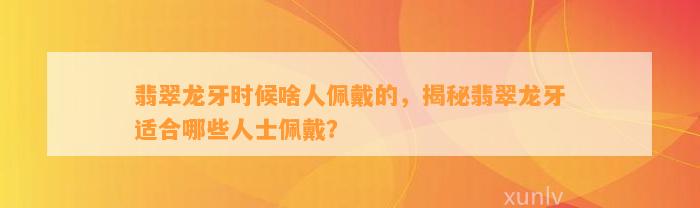 翡翠龙牙时候啥人佩戴的，揭秘翡翠龙牙适合哪些人士佩戴？