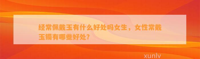 经常佩戴玉有什么好处吗女生，女性常戴玉镯有哪些好处？