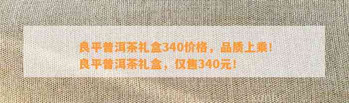 良平普洱茶礼盒340价格，品质上乘！良平普洱茶礼盒，仅售340元！