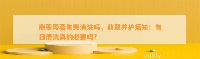 翡翠需要每天清洗吗，翡翠养护须知：每日清洗真的必要吗？