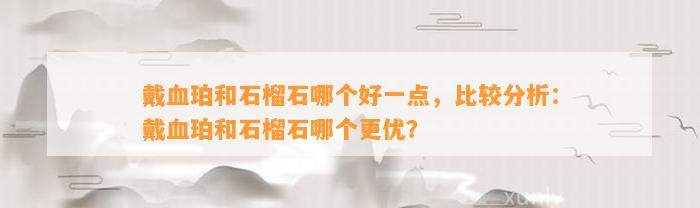 戴血珀和石榴石哪个好一点，比较分析：戴血珀和石榴石哪个更优？