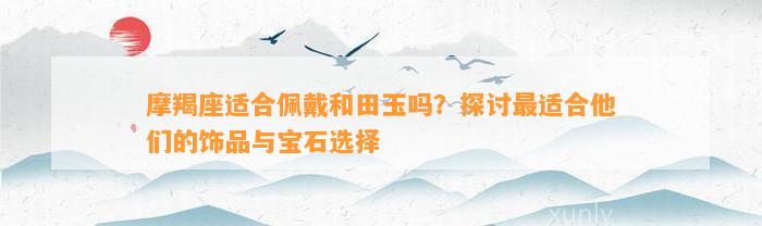 摩羯座适合佩戴和田玉吗？探讨最适合他们的饰品与宝石选择