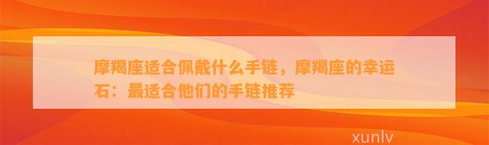 摩羯座适合佩戴什么手链，摩羯座的幸运石：最适合他们的手链推荐