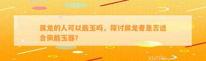 属龙的人可以戴玉吗，探讨属龙者是不是适合佩戴玉器？