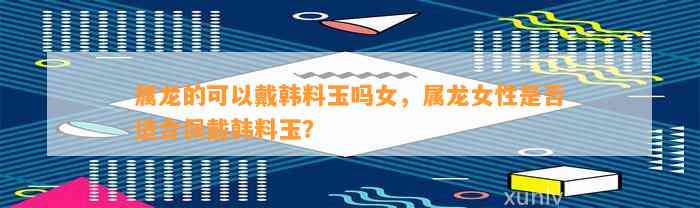 属龙的可以戴韩料玉吗女，属龙女性是不是适合佩戴韩料玉？