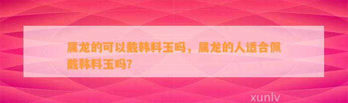 属龙的可以戴韩料玉吗，属龙的人适合佩戴韩料玉吗？