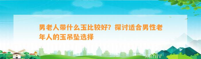 男老人带什么玉比较好？探讨适合男性老年人的玉吊坠选择