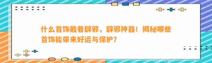 什么首饰戴着辟邪，辟邪神器！揭秘哪些首饰能带来好运与保护？