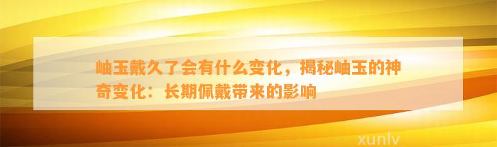 岫玉戴久了会有什么变化，揭秘岫玉的神奇变化：长期佩戴带来的作用