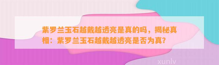 紫罗兰玉石越戴越透亮是真的吗，揭秘真相：紫罗兰玉石越戴越透亮是不是为真？