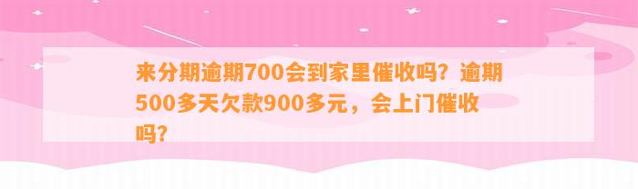 来分期逾期700会到家里催收吗？逾期500多天欠款900多元，会上门催收吗？