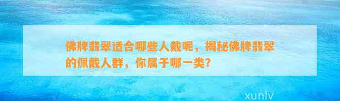 佛牌翡翠适合哪些人戴呢，揭秘佛牌翡翠的佩戴人群，你属于哪一类？