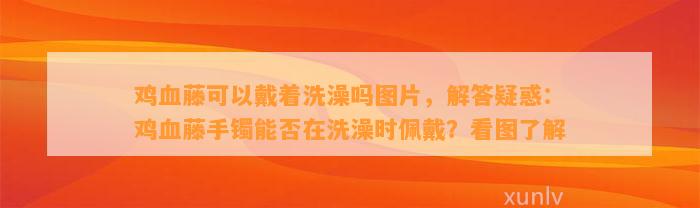 鸡血藤可以戴着洗澡吗图片，解答疑惑：鸡血藤手镯能否在洗澡时佩戴？看图熟悉