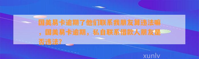 国美易卡逾期了他们联系我朋友算违法嘛，国美易卡逾期，私自联系借款人朋友是否违法？