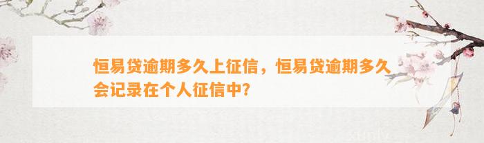 恒易贷逾期多久上征信，恒易贷逾期多久会记录在个人征信中？