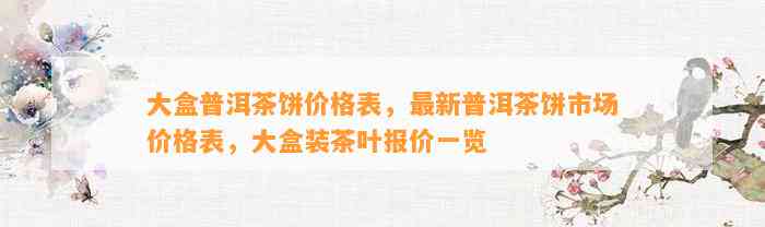 大盒普洱茶饼价格表，最新普洱茶饼市场价格表，大盒装茶叶报价一览