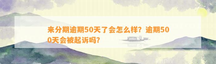 来分期逾期50天了会怎么样？逾期500天会被起诉吗？