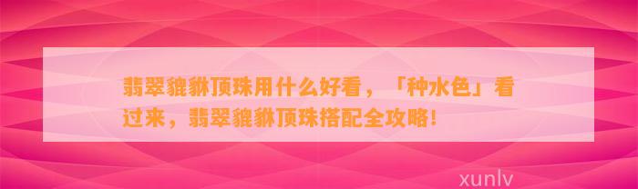 翡翠貔貅顶珠用什么好看，「种水色」看过来，翡翠貔貅顶珠搭配全攻略！