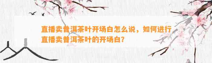 直播卖普洱茶叶开场白怎么说，怎样实施直播卖普洱茶叶的开场白？