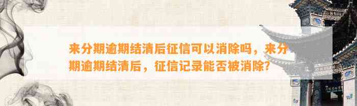 来分期逾期结清后征信可以消除吗，来分期逾期结清后，征信记录能否被消除？