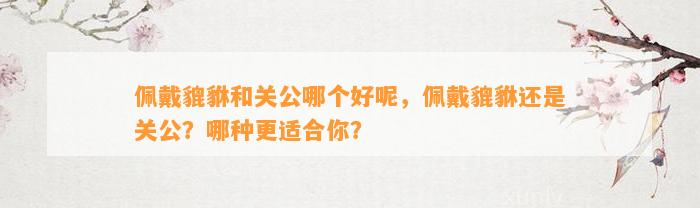 佩戴貔貅和关公哪个好呢，佩戴貔貅还是关公？哪种更适合你？