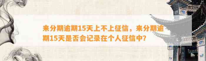 来分期逾期15天上不上征信，来分期逾期15天是否会记录在个人征信中？