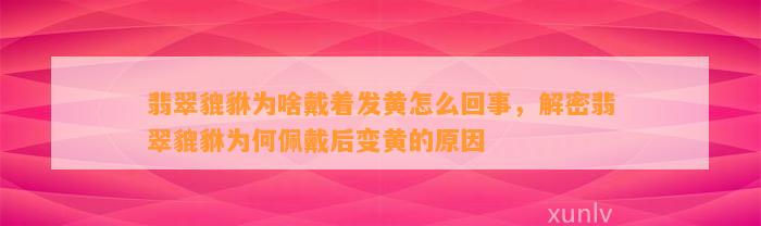 翡翠貔貅为啥戴着发黄怎么回事，解密翡翠貔貅为何佩戴后变黄的起因