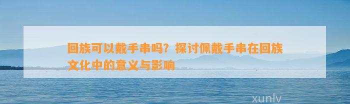 回族可以戴手串吗？探讨佩戴手串在回族文化中的意义与作用