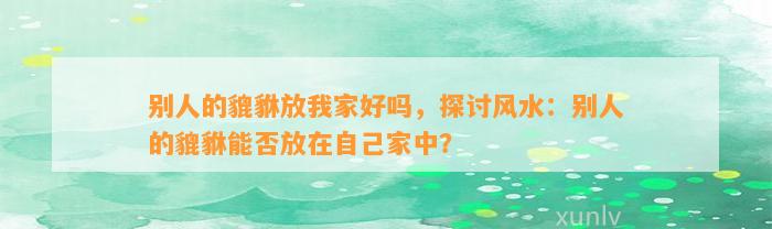 别人的貔貅放我家好吗，探讨风水：别人的貔貅能否放在本人家中？