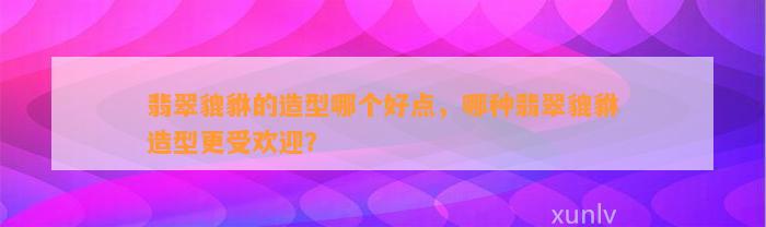 翡翠貔貅的造型哪个好点，哪种翡翠貔貅造型更受欢迎？