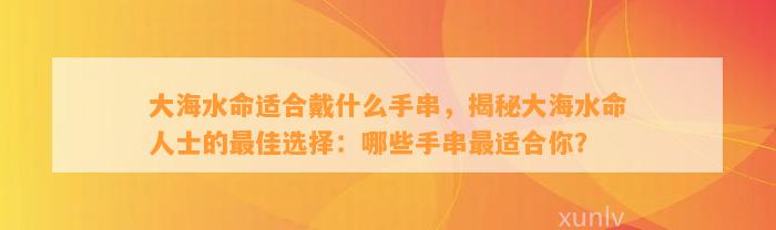 大海水命适合戴什么手串，揭秘大海水命人士的最佳选择：哪些手串最适合你？